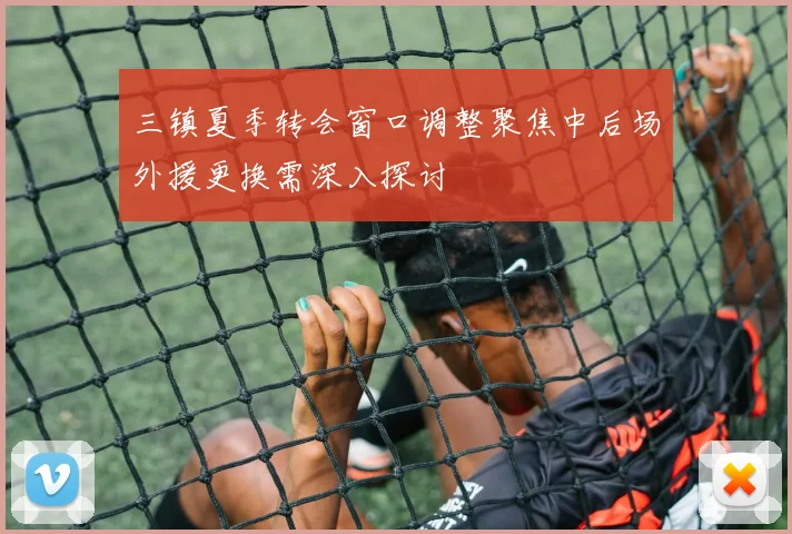 三镇夏季转会窗口调整聚焦中后场外援更换需深入探讨