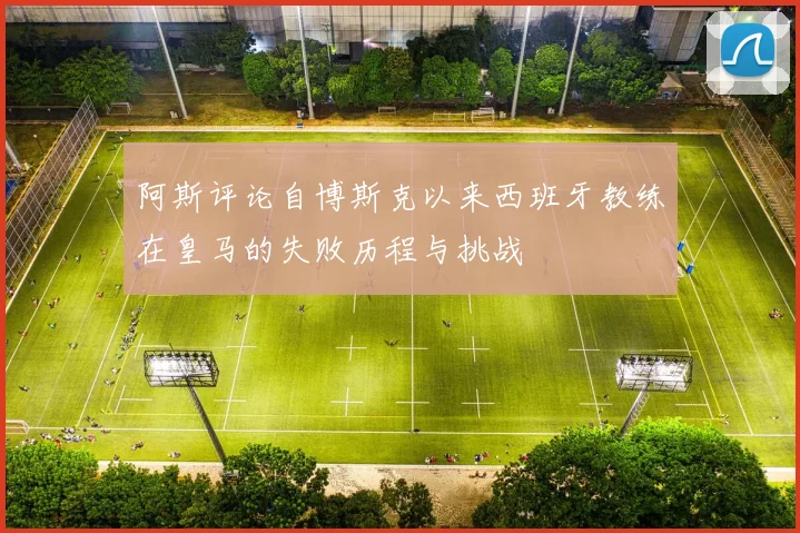 阿斯评论自博斯克以来西班牙教练在皇马的失败历程与挑战