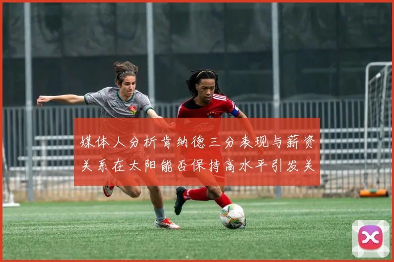 媒体人分析肯纳德三分表现与薪资关系在太阳能否保持高水平引发关注
