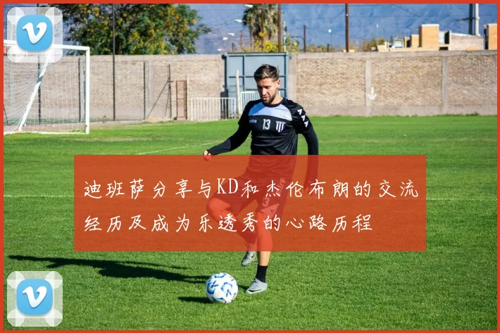 迪班萨分享与KD和杰伦布朗的交流经历及成为乐透秀的心路历程