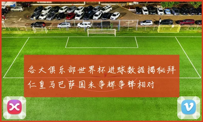 各大俱乐部世界杯进球数据揭秘拜仁皇马巴萨国米争辉争锋相对