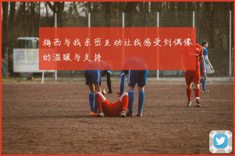 梅西与我亲密互动让我感受到偶像的温暖与支持