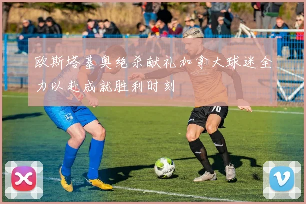 欧斯塔基奥绝杀献礼加拿大球迷全力以赴成就胜利时刻