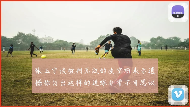 张玉宁谈被判无效的凌空斩表示遗憾称打出这样的进球非常不可思议