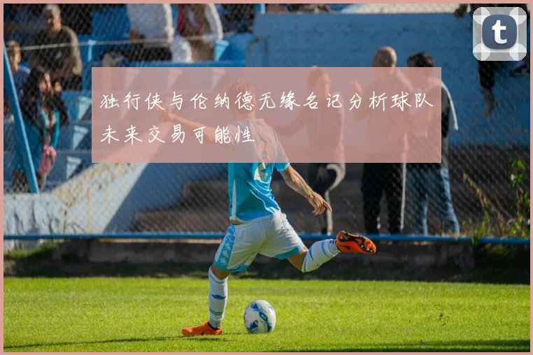 独行侠与伦纳德无缘名记分析球队未来交易可能性