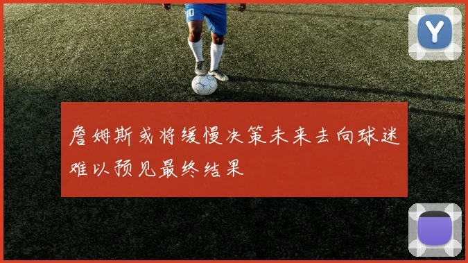 詹姆斯或将缓慢决策未来去向球迷难以预见最终结果