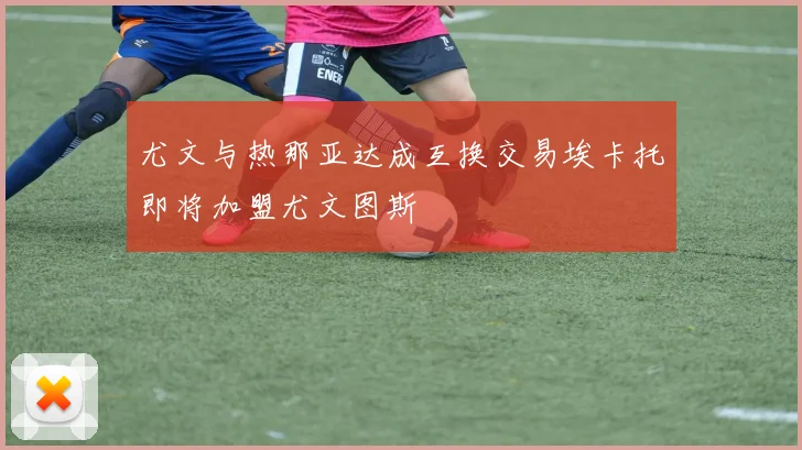 尤文与热那亚达成互换交易埃卡托即将加盟尤文图斯