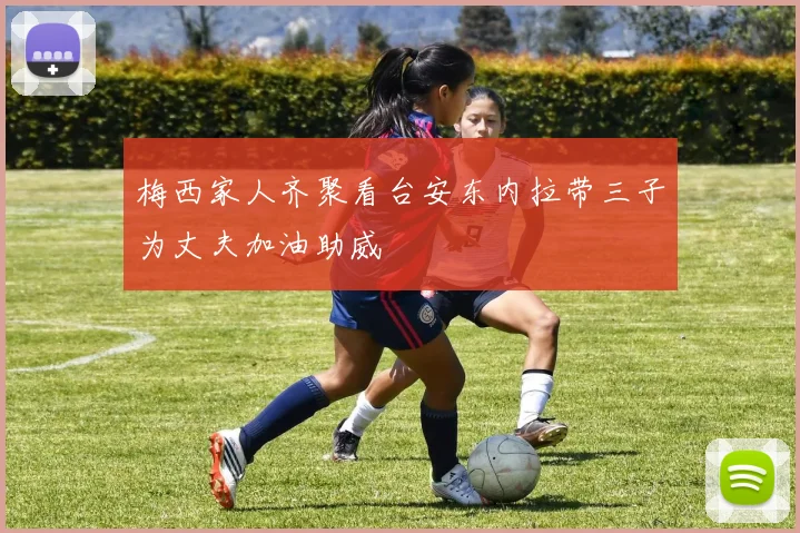 梅西家人齐聚看台安东内拉带三子为丈夫加油助威