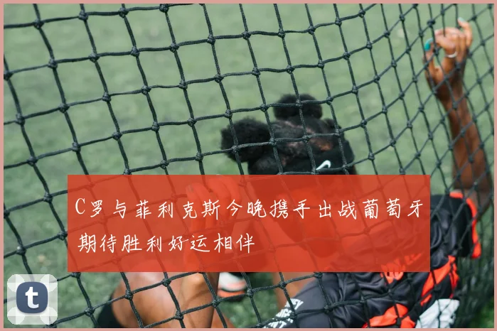 C罗与菲利克斯今晚携手出战葡萄牙期待胜利好运相伴